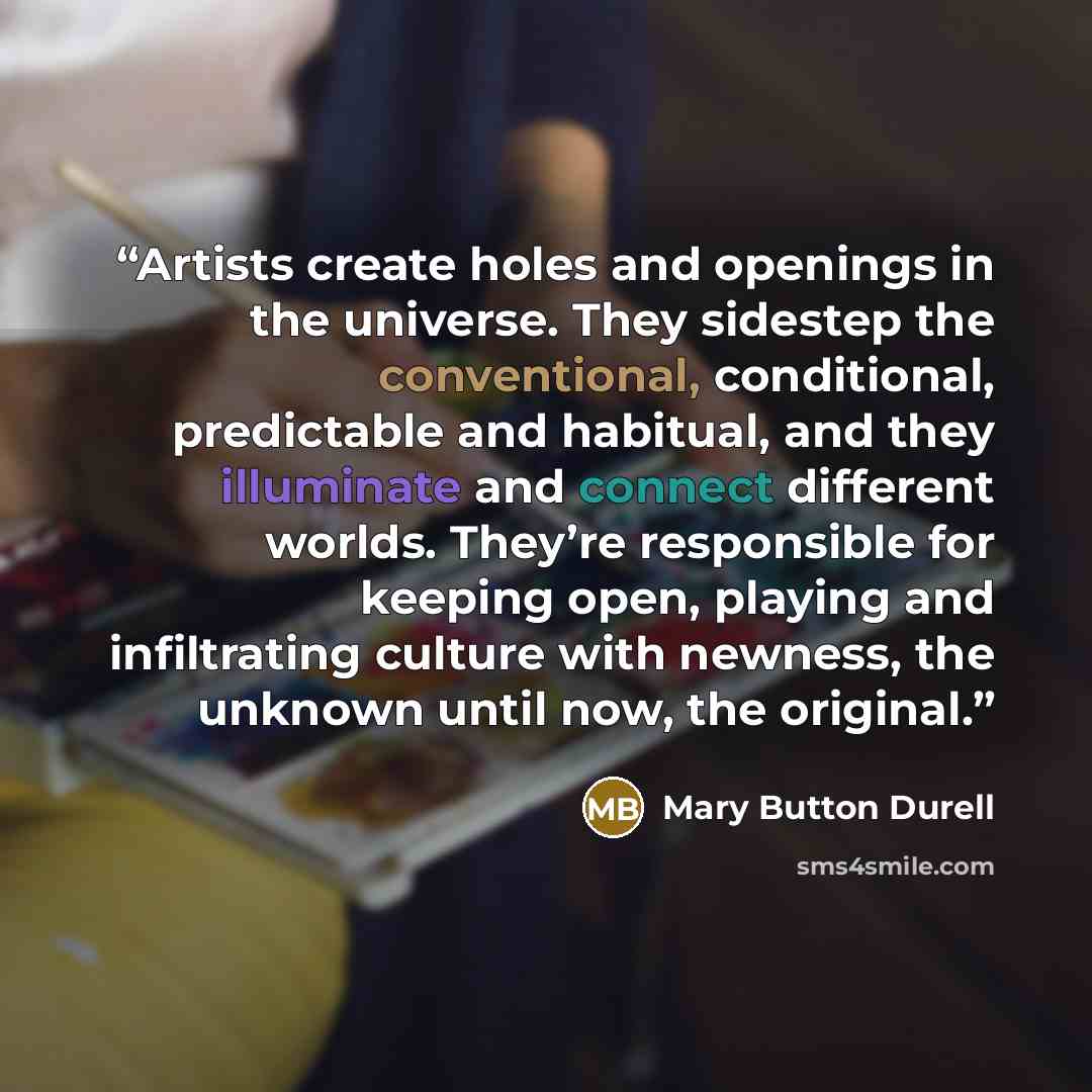 “Artists create holes and openings in the universe. They sidestep the conventional, conditional, predictable and habitual, and they illuminate and connect different worlds. They’re responsible for keeping open, playing and infiltrating culture with newness, the unknown until now, the original.” quote by Mary Button Durell