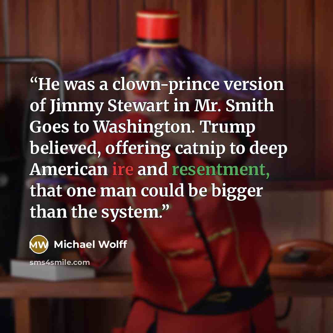 “He was a clown-prince version of Jimmy Stewart in Mr. Smith Goes to Washington. Trump believed, offering catnip to deep American ire and resentment, that one man could be bigger than the system.” quote by Michael Wolff