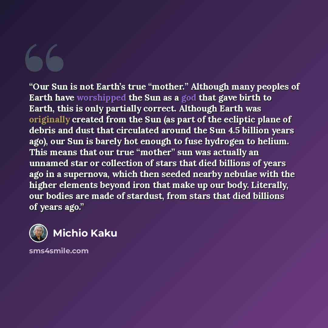 “Our Sun is not Earth’s true “mother.” Although many peoples of Earth have worshipped the Sun as a god that gave birth to Earth, this is only partially correct. Although Earth was originally created from the Sun (as part of the ecliptic plane of debris and dust that circulated around the Sun 4.5…” quote by Michio Kaku