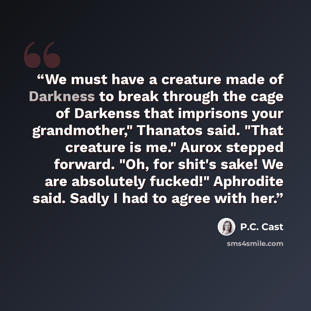 “We must have a creature made of Darkness to break through the cage of Darkenss that imprisons your grandmother," Thanatos said. "That creature is me." Aurox stepped forward. "Oh, for shit's sake! We are absolutely fucked!" Aphrodite said. Sadly I had to agree with her.” quote by P.C. Cast