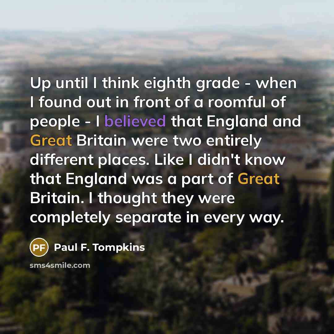 “Up until I think eighth grade - when I found out in front of a roomful of people - I believed that England and Great Britain were two entirely different places. Like I didn't know that England was a part of Great Britain. I thought they were completely separate in every way.” quote by Paul F. Tompkins