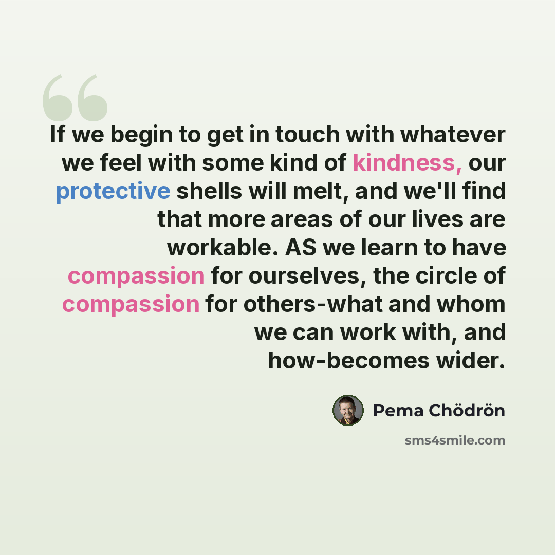 “If we begin to get in touch with whatever we feel with some kind of kindness, our protective shells will melt, and we'll find that more areas of our lives are workable. AS we learn to have compassion for ourselves, the circle of compassion for others-what and whom we can work with, and how-becomes…” quote by Pema Chodron