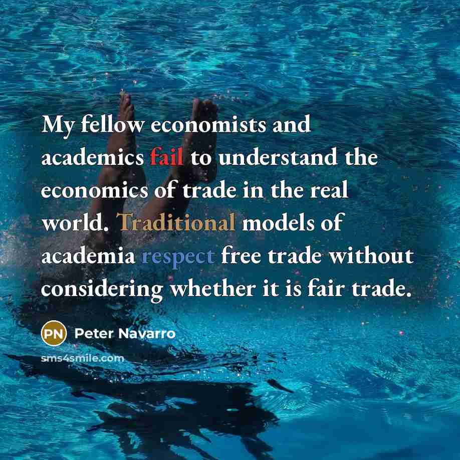 “My fellow economists and academics fail to understand the economics of trade in the real world. Traditional models of academia respect free trade without considering whether it is fair trade.” quote by Peter Navarro