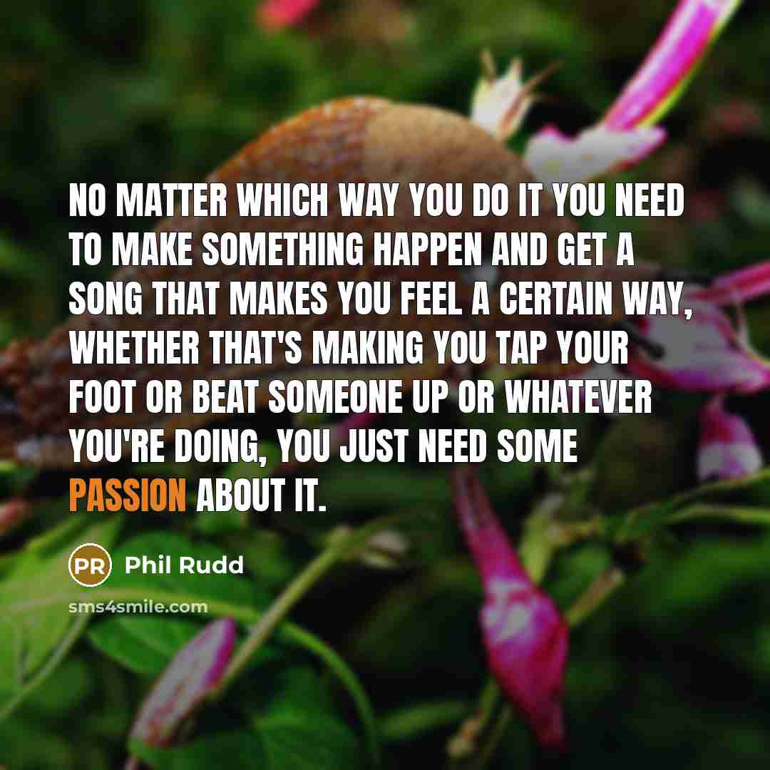 “No matter which way you do it you need to make something happen and get a song that makes you feel a certain way, whether that's making you tap your foot or beat someone up or whatever you're doing, you just need some passion about it.” quote by Phil Rudd