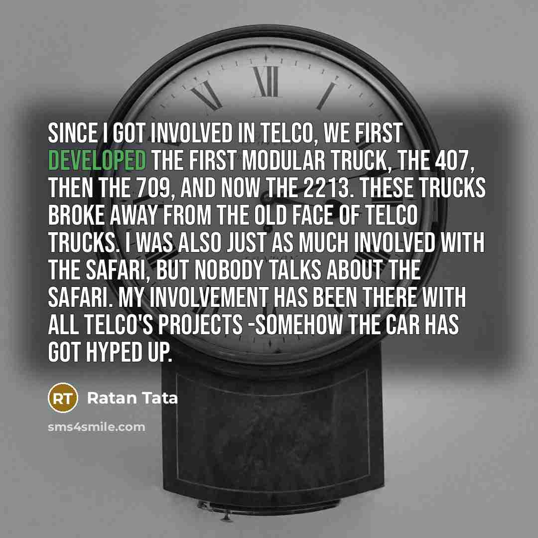 “Since I got involved in Telco, we first developed the first modular truck, the 407, then the 709, and now the 2213. These trucks broke away from the old face of Telco trucks. I was also just as much involved with the Safari, but nobody talks about the Safari. My involvement has been there with all…” quote by Ratan Tata