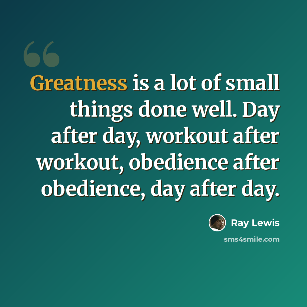 “Greatness is a lot of small things done well. Day after day, workout after workout, obedience after obedience, day after day.” quote by Ray Lewis