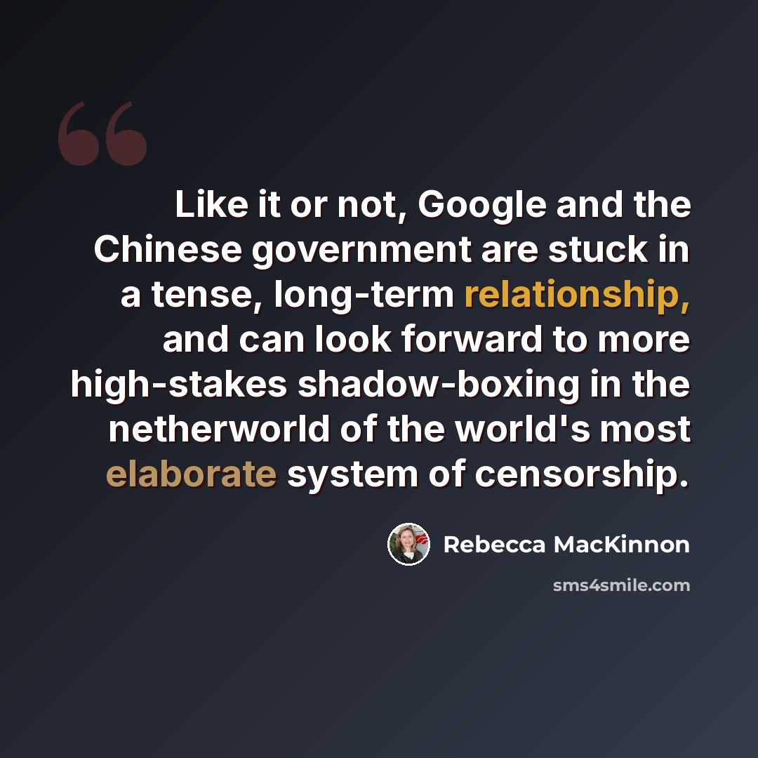 “Like it or not, Google and the Chinese government are stuck in a tense, long-term relationship, and can look forward to more high-stakes shadow-boxing in the netherworld of the world's most elaborate system of censorship.” quote by Rebecca MacKinnon