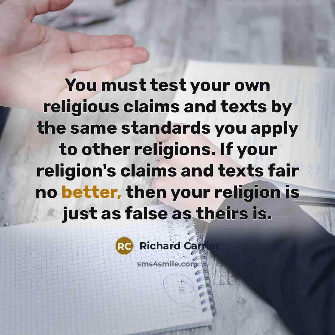 “You must test your own religious claims and texts by the same standards you apply to other religions. If your religion's claims and texts fair no better, then your religion is just as false as theirs is.” quote by Richard Carrier