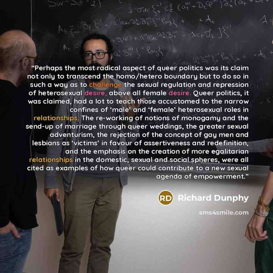 “Perhaps the most radical aspect of queer politics was its claim not only to transcend the homo/hetero boundary but to do so in such a way as to challenge the sexual regulation and repression of heterosexual desire, above all female desire. Queer politics, it was claimed, had a lot to teach those…” quote by Richard Dunphy