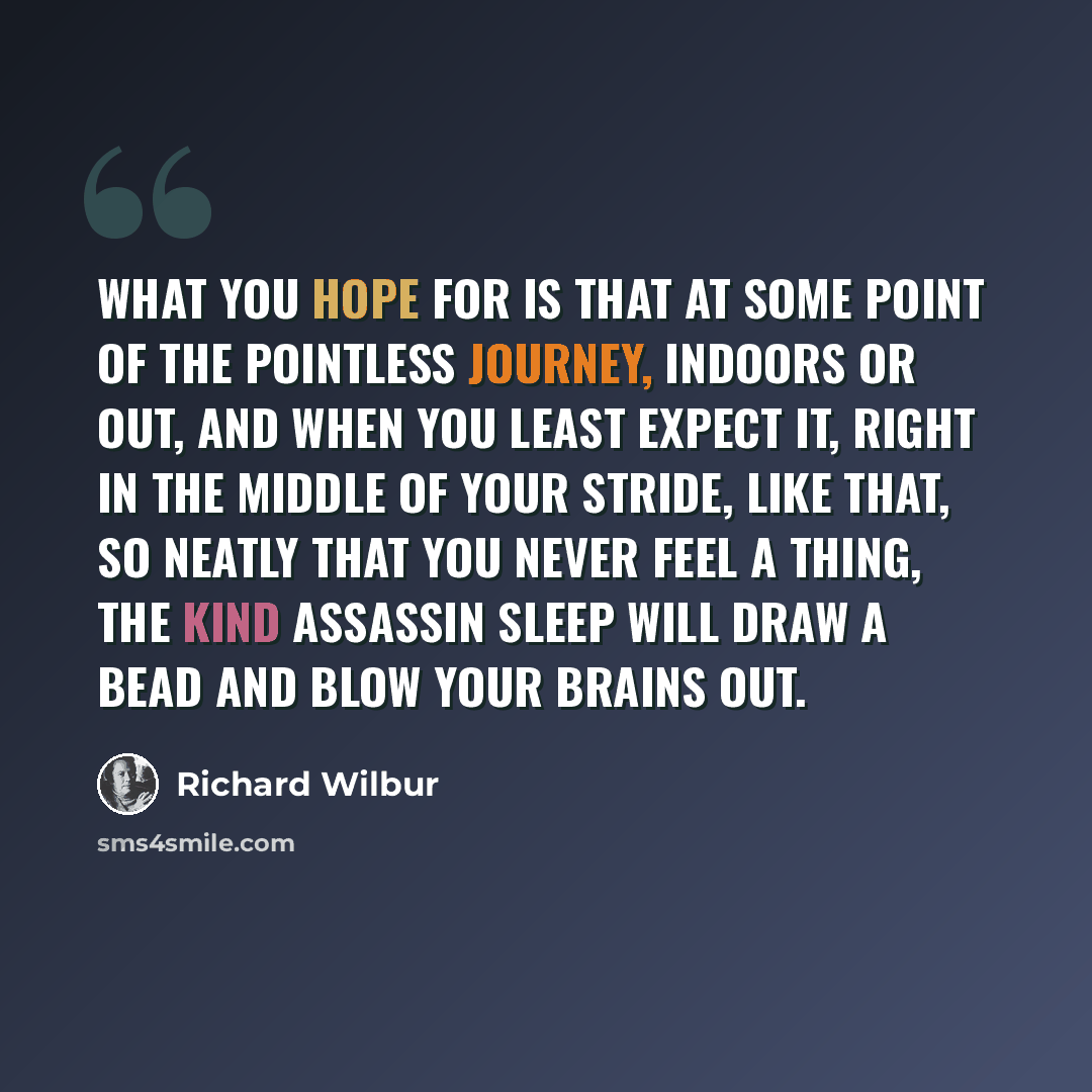 “What you hope for Is that at some point of the pointless journey, Indoors or out, and when you least expect it, Right in the middle of your stride, like that, So neatly that you never feel a thing, The kind assassin Sleep will draw a bead And blow your brains out.” quote by Richard Wilbur