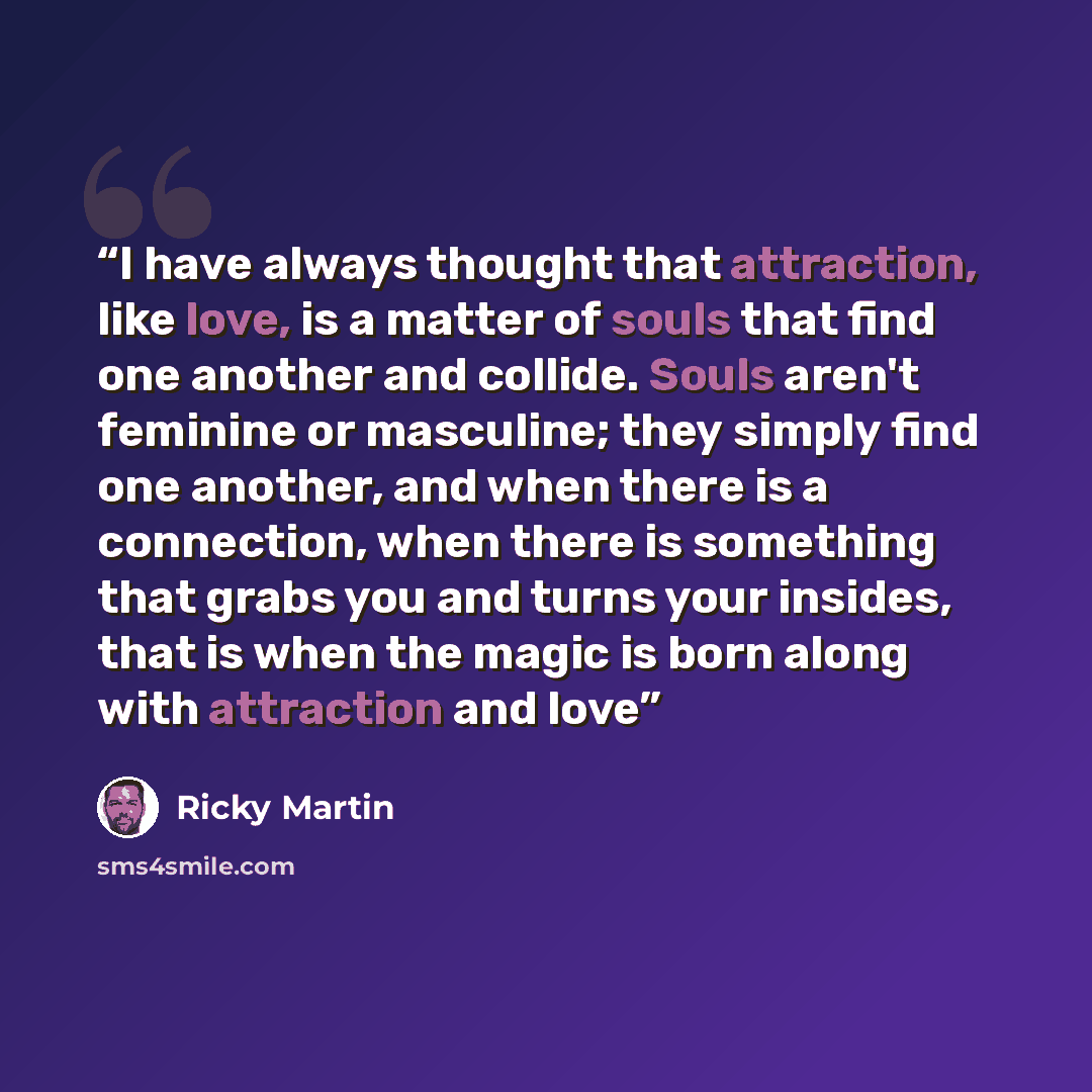 “I have always thought that attraction, like love, is a matter of souls that find one another and collide. Souls aren't feminine or masculine; they simply find one another, and when there is a connection, when there is something that grabs you and turns your insides, that is when the magic is born…” quote by Ricky Martin
