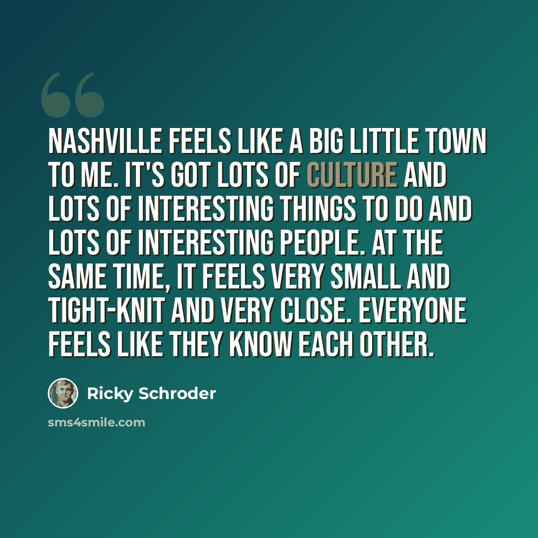 “Nashville feels like a big little town to me. It's got lots of culture and lots of interesting things to do and lots of interesting people. At the same time, it feels very small and tight-knit and very close. Everyone feels like they know each other.” quote by Ricky Schroder