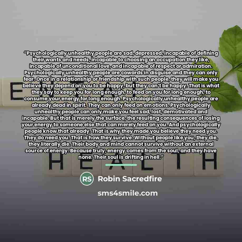 “Psychologically unhealthy people are sad, depressed, incapable of defining their wants and needs, incapable to choosing an occupation they like, incapable of unconditional love, and incapable of respect or admiration. Psychologically unhealthy people are cowards in disguise and they can only fear…” quote by Robin Sacredfire