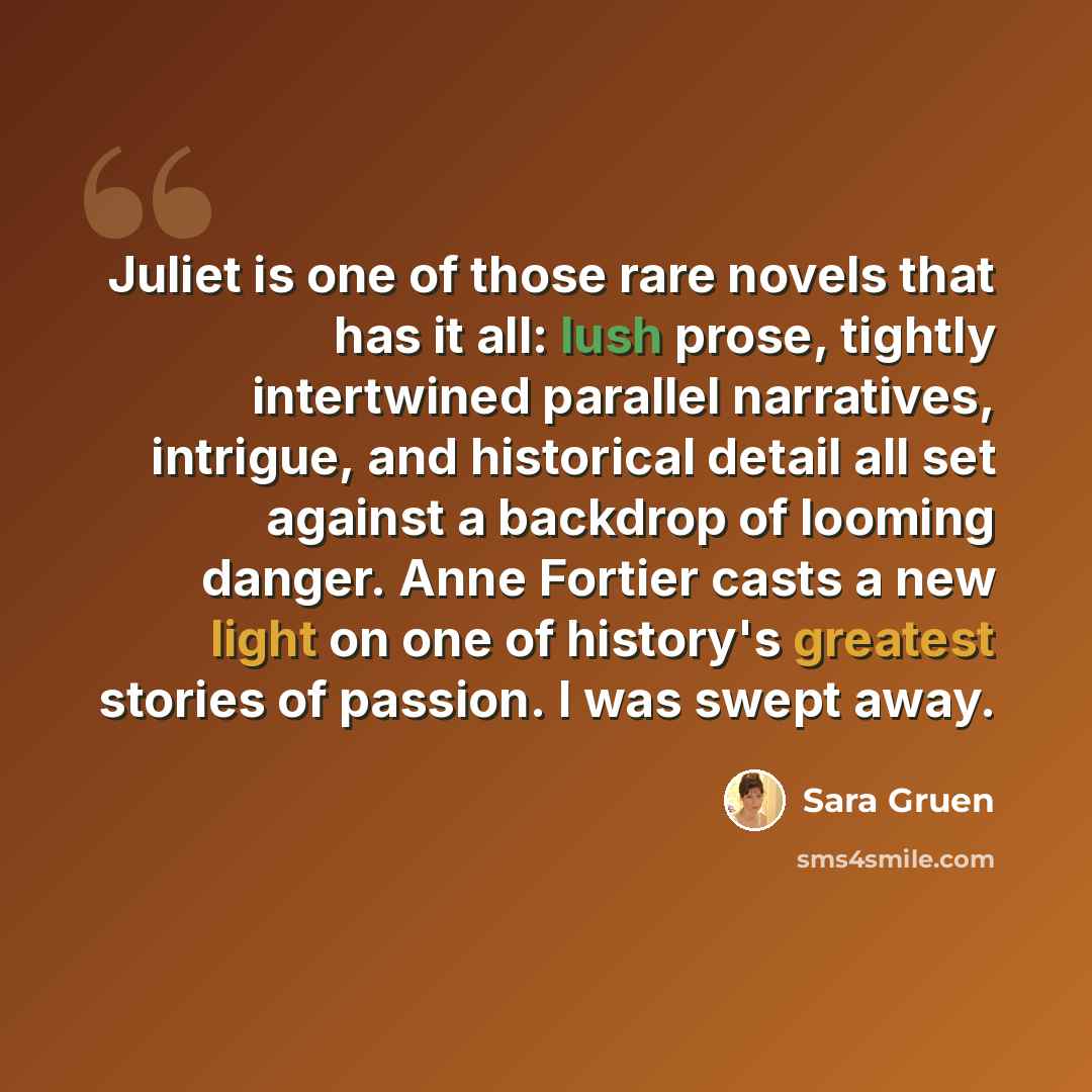“Juliet is one of those rare novels that has it all: lush prose, tightly intertwined parallel narratives, intrigue, and historical detail all set against a backdrop of looming danger. Anne Fortier casts a new light on one of history's greatest stories of passion. I was swept away.” quote by Sara Gruen