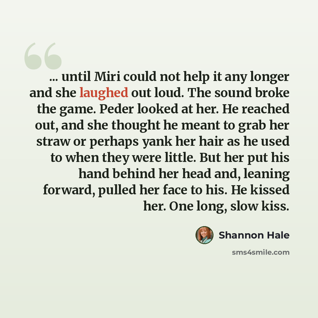 “... until Miri could not help it any longer and she laughed out loud. The sound broke the game. Peder looked at her. He reached out, and she thought he meant to grab her straw or perhaps yank her hair as he used to when they were little. But her put his hand behind her head and, leaning forward…” quote by Shannon Hale