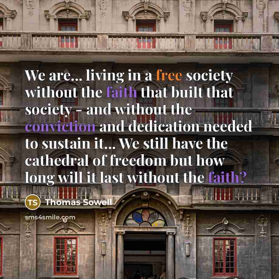 “We are... living in a free society without the faith that built that society - and without the conviction and dedication needed to sustain it... We still have the cathedral of freedom but how long will it last without the faith?” quote by Thomas Sowell