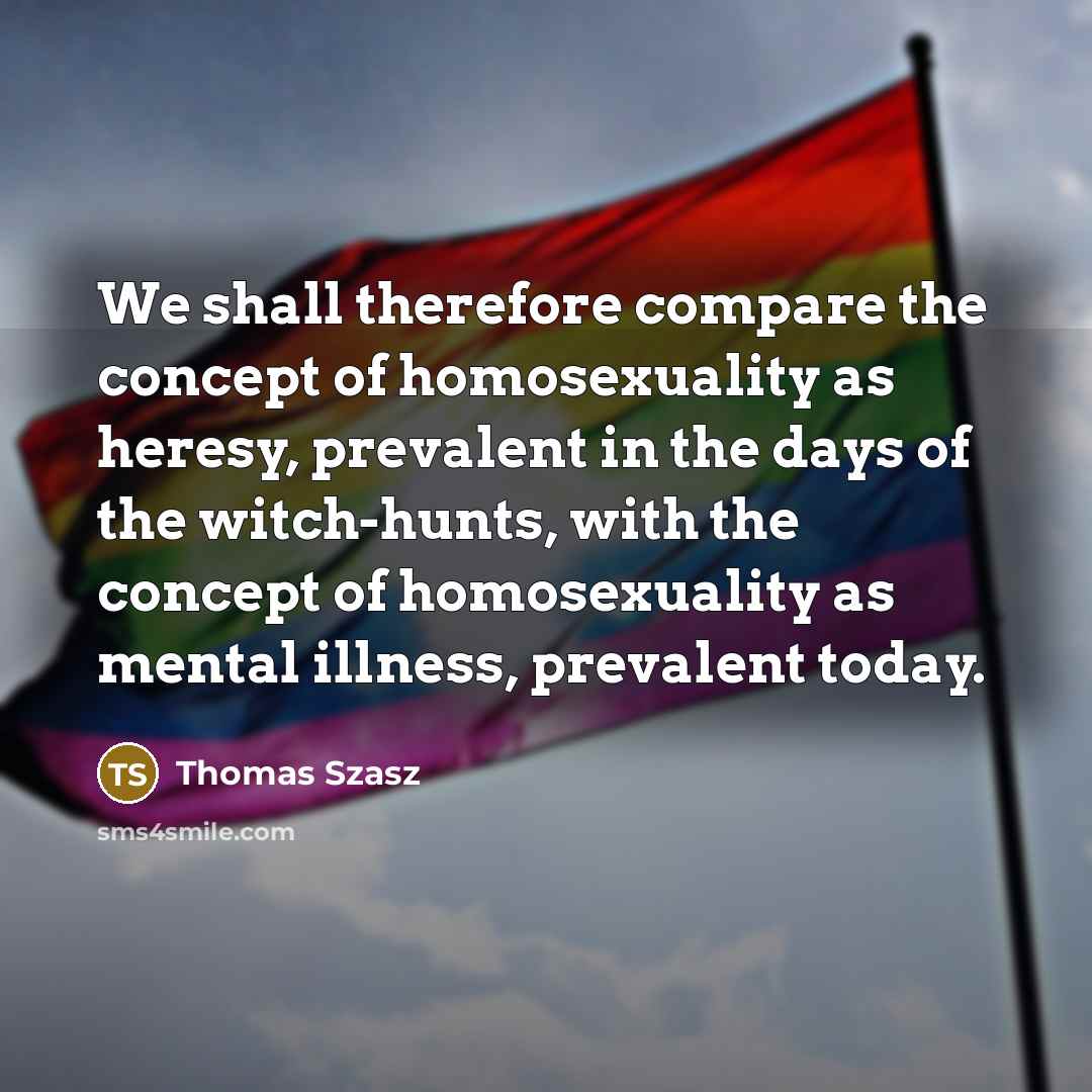 “We shall therefore compare the concept of homosexuality as heresy, prevalent in the days of the witch-hunts, with the concept of homosexuality as mental illness, prevalent today.” quote by Thomas Szasz