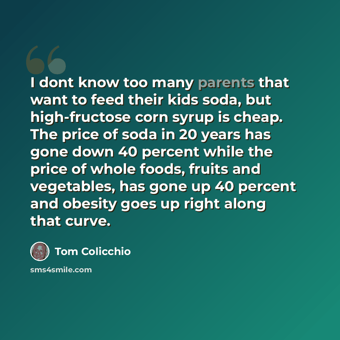 “I dont know too many parents that want to feed their kids soda, but high-fructose corn syrup is cheap. The price of soda in 20 years has gone down 40 percent while the price of whole foods, fruits and vegetables, has gone up 40 percent and obesity goes up right along that curve.” quote by Tom Colicchio