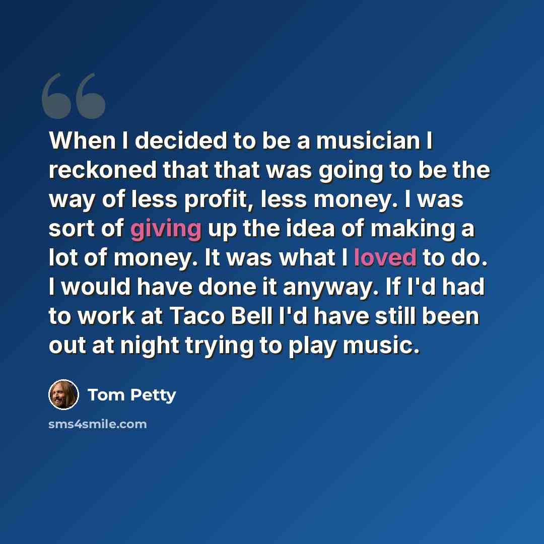 “When I decided to be a musician I reckoned that that was going to be the way of less profit, less money. I was sort of giving up the idea of making a lot of money. It was what I loved to do. I would have done it anyway. If I'd had to work at Taco Bell I'd have still been out at night trying to…” quote by Tom Petty