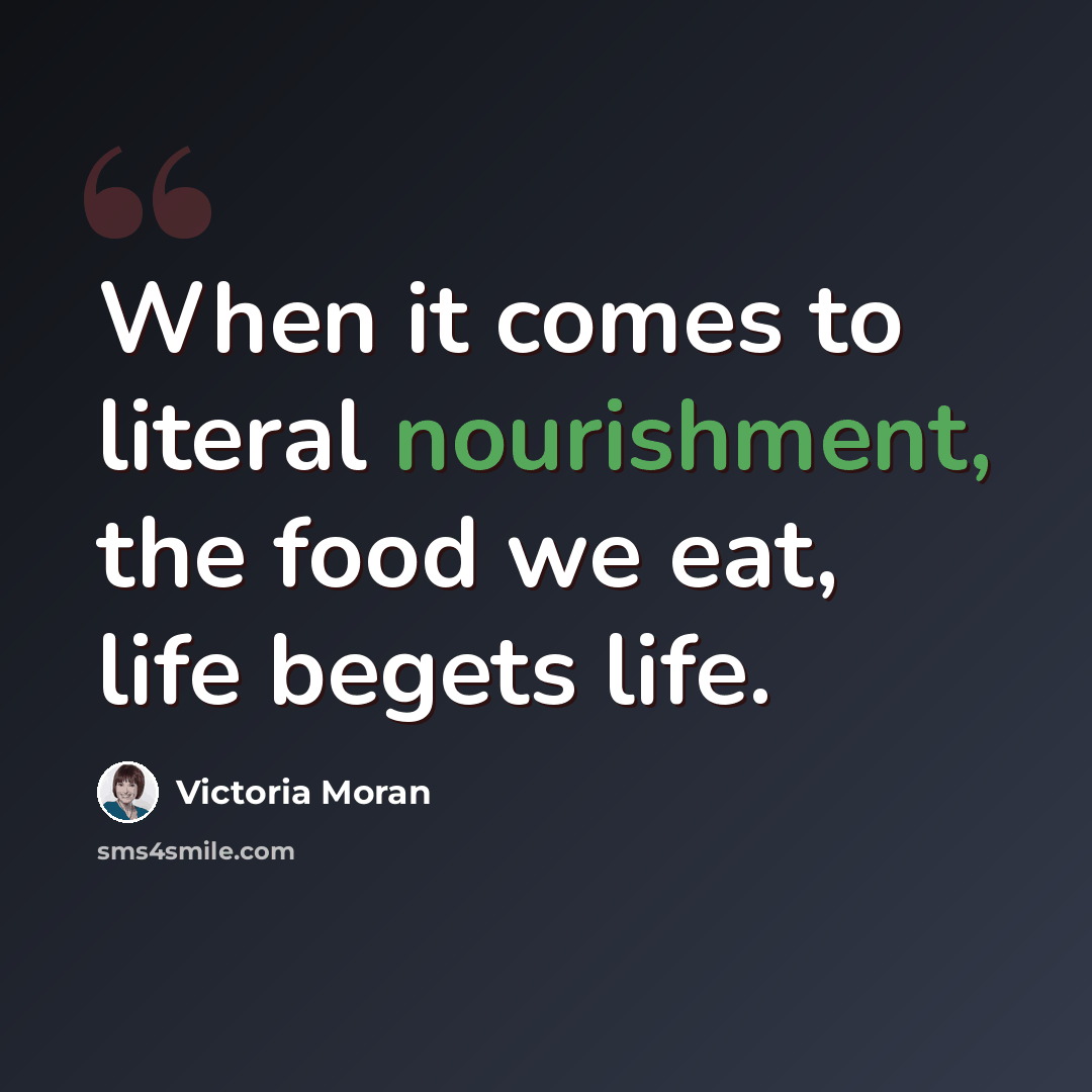 “When it comes to literal nourishment, the food we eat, life begets life.” quote by Victoria Moran