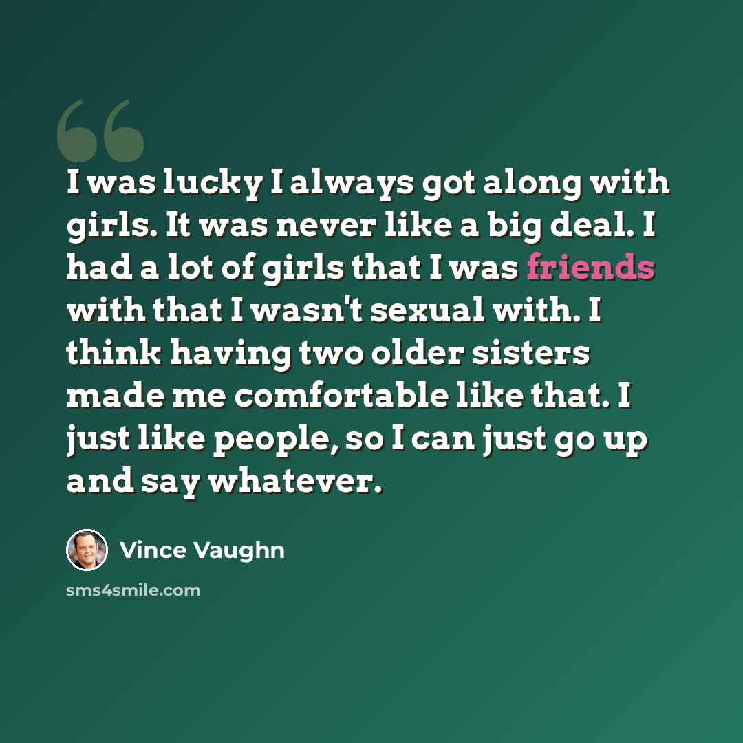 “I was lucky I always got along with girls. It was never like a big deal. I had a lot of girls that I was friends with that I wasn't sexual with. I think having two older sisters made me comfortable like that. I just like people, so I can just go up and say whatever.” quote by Vince Vaughn