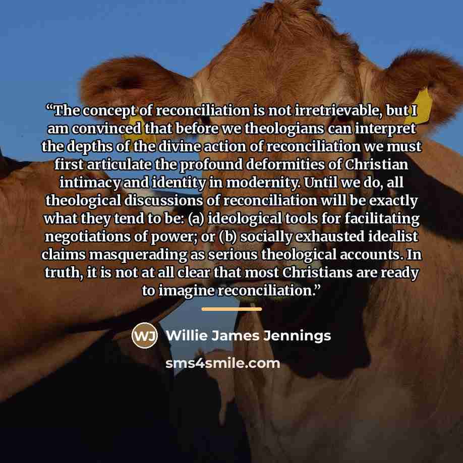 “The concept of reconciliation is not irretrievable, but I am convinced that before we theologians can interpret the depths of the divine action of reconciliation we must first articulate the profound deformities of Christian intimacy and identity in modernity. Until we do, all theological…” quote by Willie James Jennings