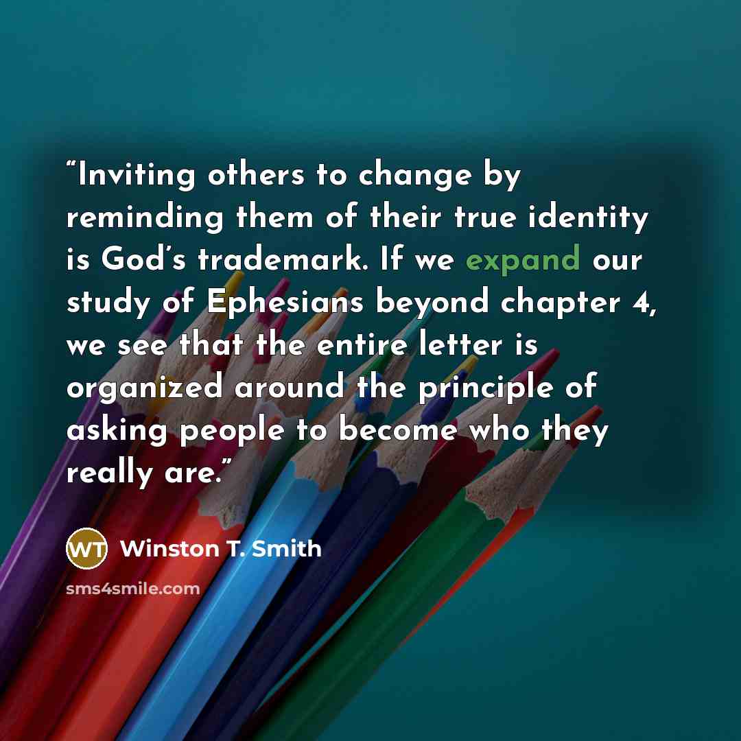 “Inviting others to change by reminding them of their true identity is God’s trademark. If we expand our study of Ephesians beyond chapter 4, we see that the entire letter is organized around the principle of asking people to become who they really are.” quote by Winston T. Smith