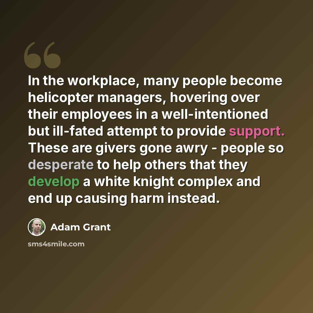 “In the workplace, many people become helicopter managers, hovering over their employees in a well-intentioned but ill-fated attempt to provide support. These are givers gone awry - people so desperate to help others that they develop a white knight complex and end up causing harm instead.” quote by Adam Grant