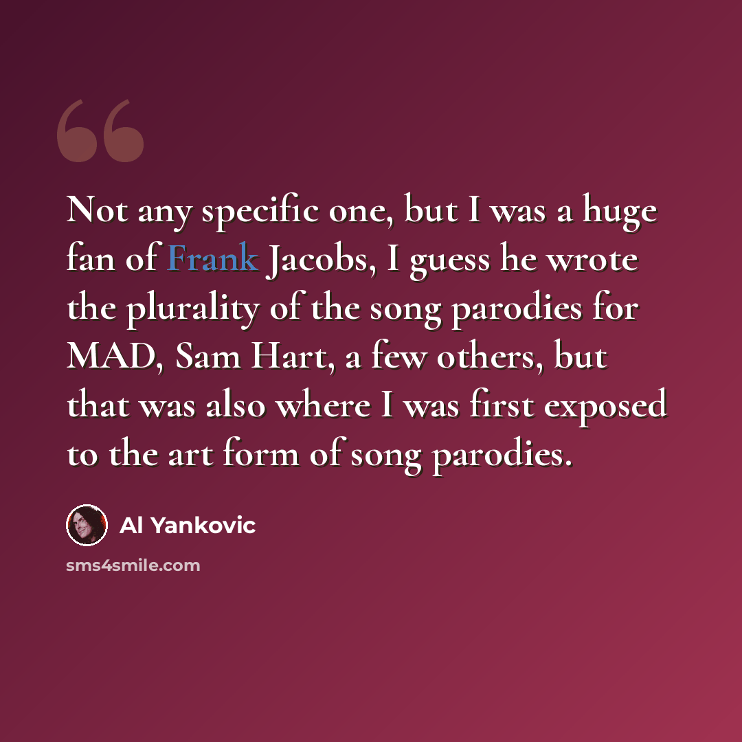 “Not any specific one, but I was a huge fan of Frank Jacobs, I guess he wrote the plurality of the song parodies for MAD, Sam Hart, a few others, but that was also where I was first exposed to the art form of song parodies.” quote by Al Yankovic