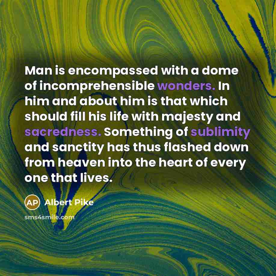 “Man is encompassed with a dome of incomprehensible wonders. In him and about him is that which should fill his life with majesty and sacredness. Something of sublimity and sanctity has thus flashed down from heaven into the heart of every one that lives.” quote by Albert Pike