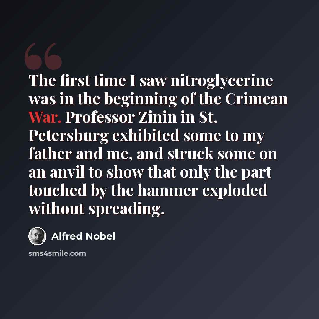 “The first time I saw nitroglycerine was in the beginning of the Crimean War. Professor Zinin in St. Petersburg exhibited some to my father and me, and struck some on an anvil to show that only the part touched by the hammer exploded without spreading.” quote by Alfred Nobel