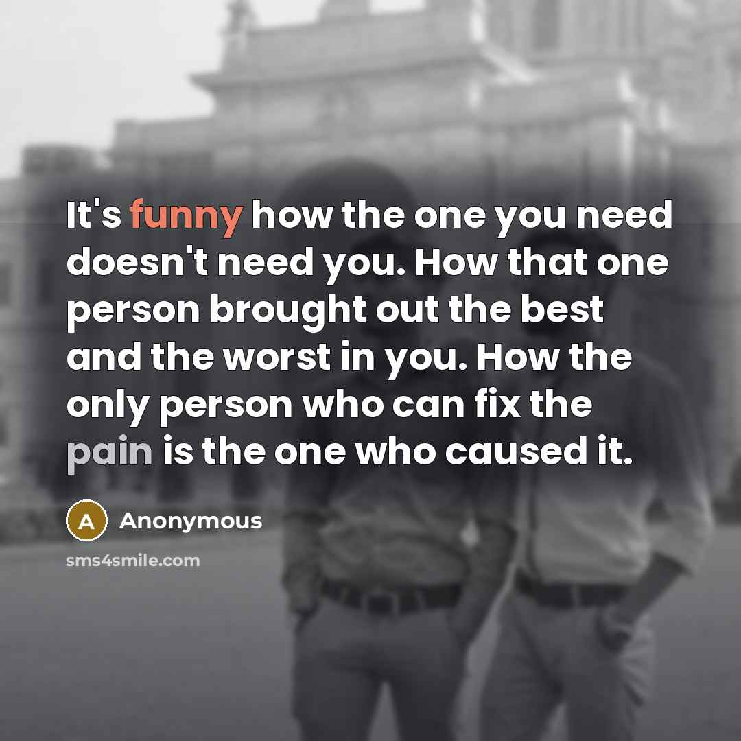 “It's funny how the one you need doesn't need you. How that one person brought out the best and the worst in you. How the only person who can fix the pain is the one who caused it.” quote by Anonymous