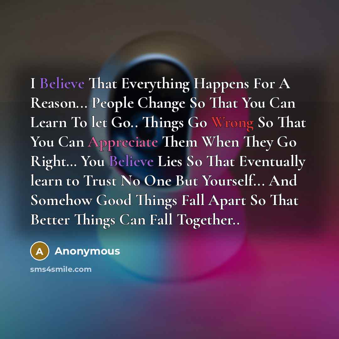“I Believe That Everything Happens For A Reason... People Change So That You Can Learn To let Go.. Things Go Wrong So That You Can Appreciate Them When They Go Right… You Believe Lies So That Eventually learn to Trust No One But Yourself... And Somehow Good Things Fall Apart So That Better Things…” quote by Anonymous