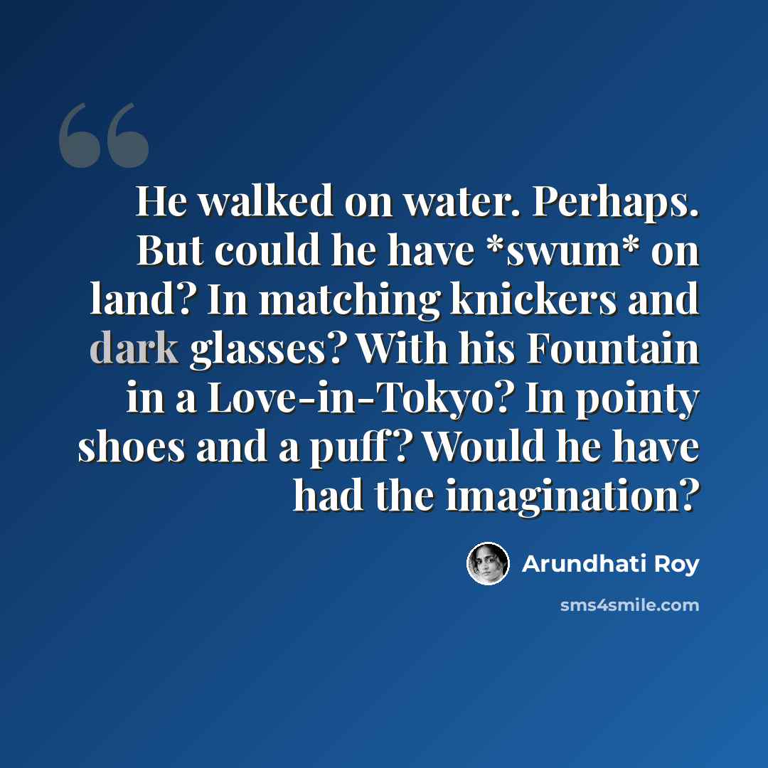 “He walked on water. Perhaps. But could he have *swum* on land? In matching knickers and dark glasses? With his Fountain in a Love-in-Tokyo? In pointy shoes and a puff? Would he have had the imagination?” quote by Arundhati Roy