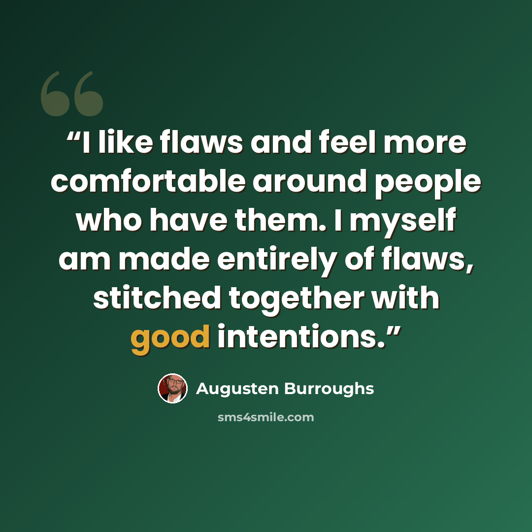 “I like flaws and feel more comfortable around people who have them. I myself am made entirely of flaws, stitched together with good intentions.” quote by Augusten Burroughs