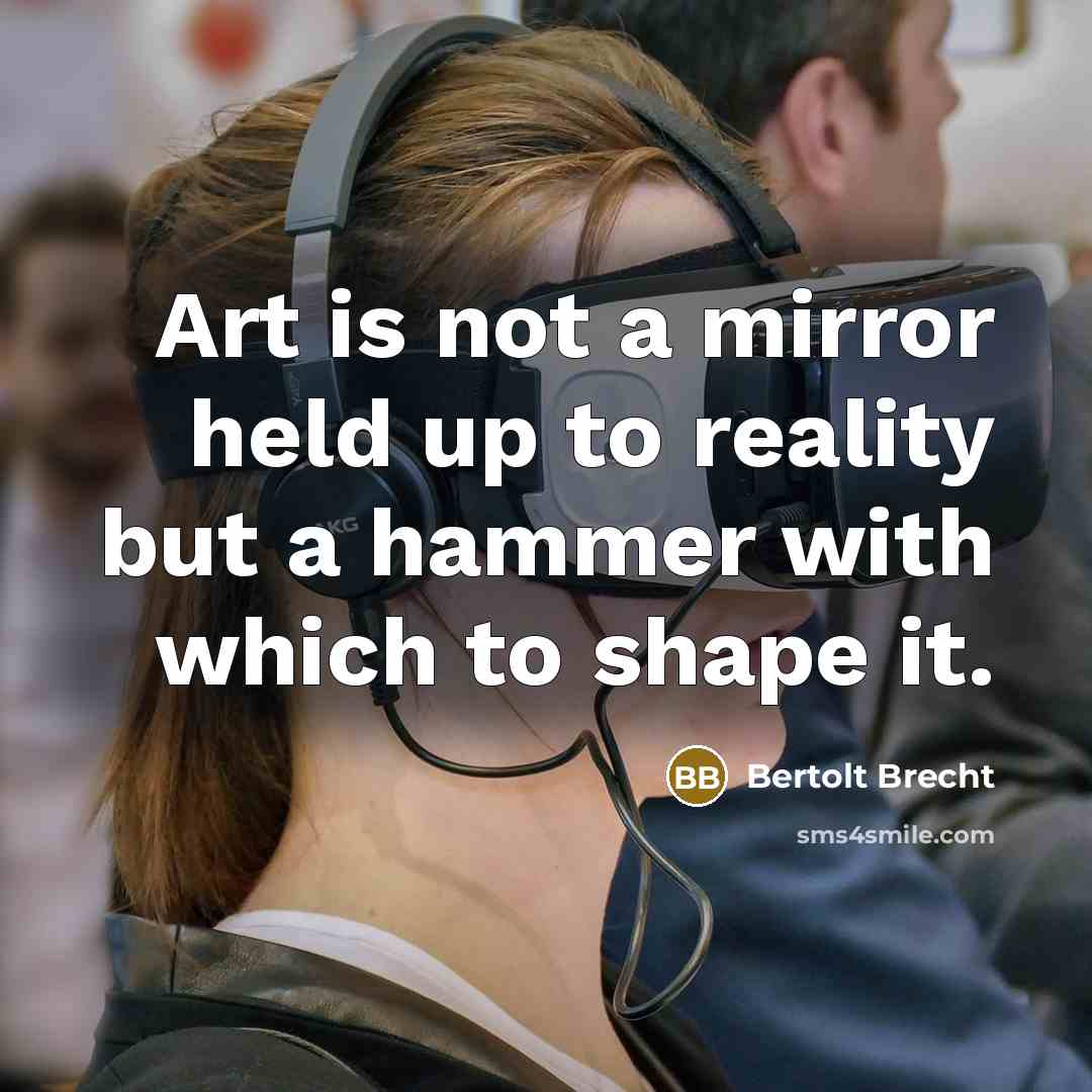 “Art is not a mirror held up to reality but a hammer with which to shape it.” quote by Bertolt Brecht