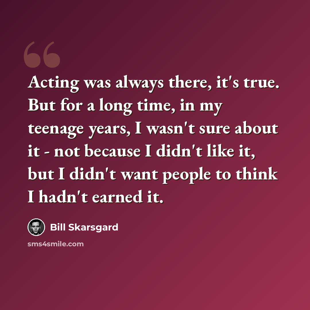 “Acting was always there, it's true. But for a long time, in my teenage years, I wasn't sure about it - not because I didn't like it, but I didn't want people to think I hadn't earned it.” quote by Bill Skarsgard