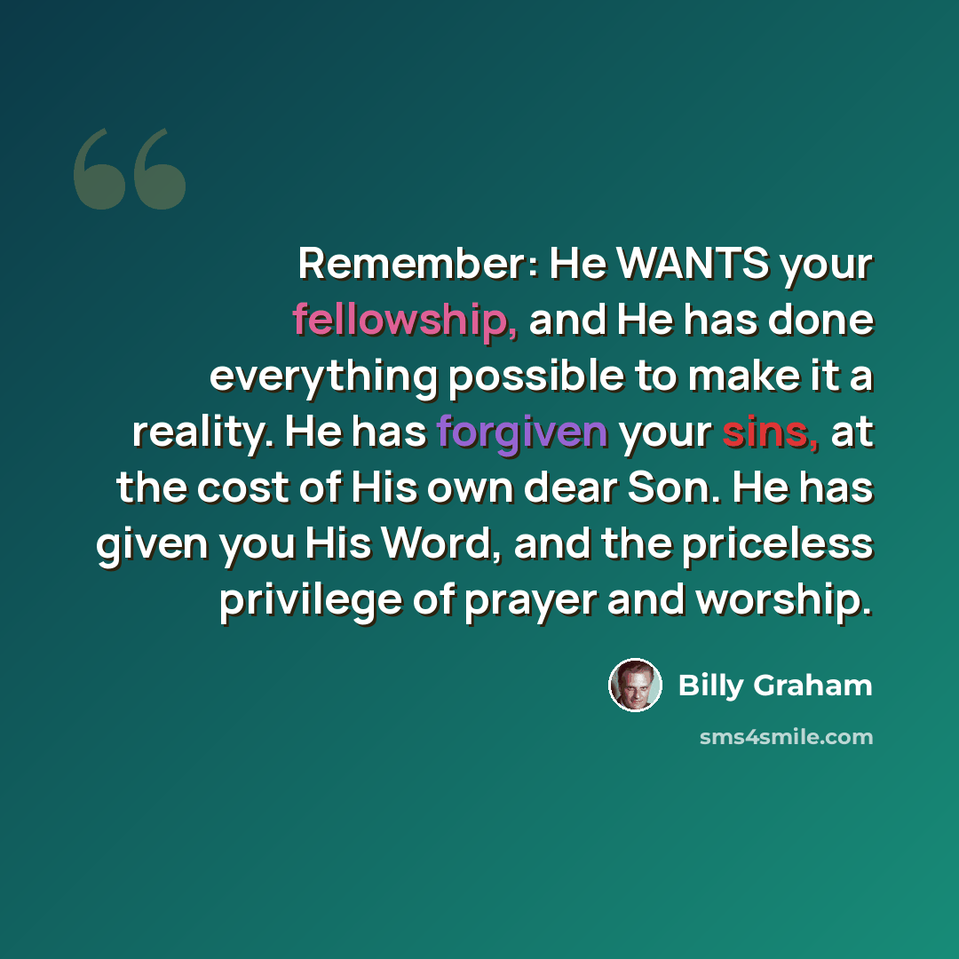“Remember: He WANTS your fellowship, and He has done everything possible to make it a reality. He has forgiven your sins, at the cost of His own dear Son. He has given you His Word, and the priceless privilege of prayer and worship.” quote by Billy Graham