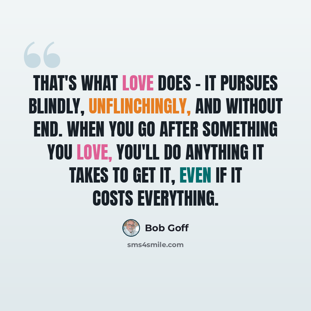 “That's what love does - it pursues blindly, unflinchingly, and without end. When you go after something you love, you'll do anything it takes to get it, even if it costs everything.” quote by Bob Goff