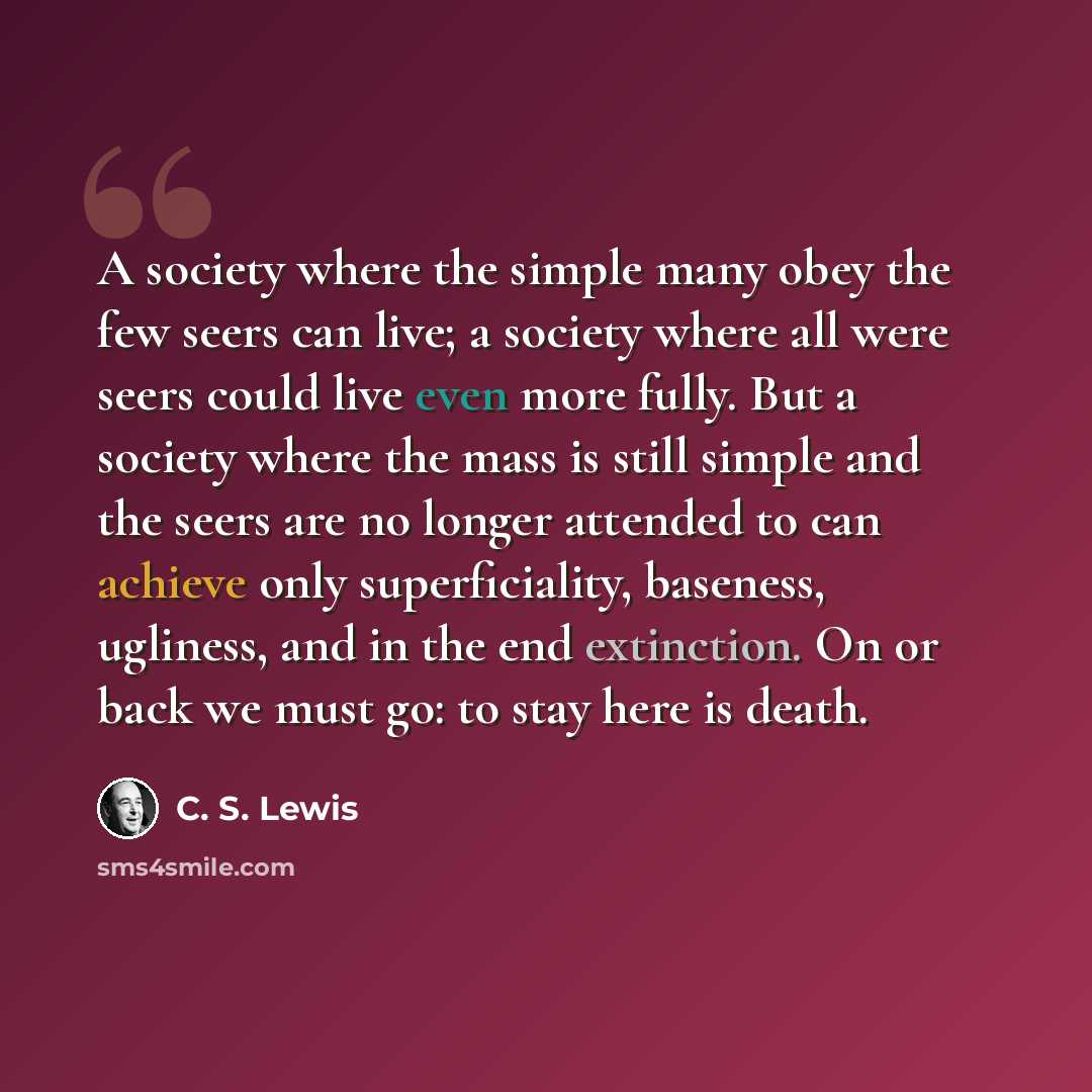 “A society where the simple many obey the few seers can live; a society where all were seers could live even more fully. But a society where the mass is still simple and the seers are no longer attended to can achieve only superficiality, baseness, ugliness, and in the end extinction. On or back we…” quote by C. S. Lewis
