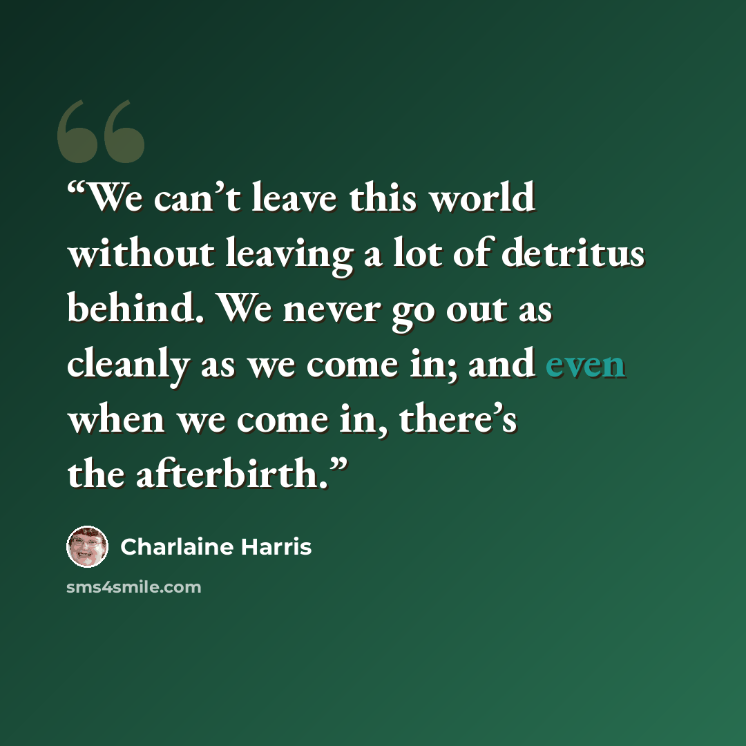 “We can’t leave this world without leaving a lot of detritus behind. We never go out as cleanly as we come in; and even when we come in, there’s the afterbirth.” quote by Charlaine Harris