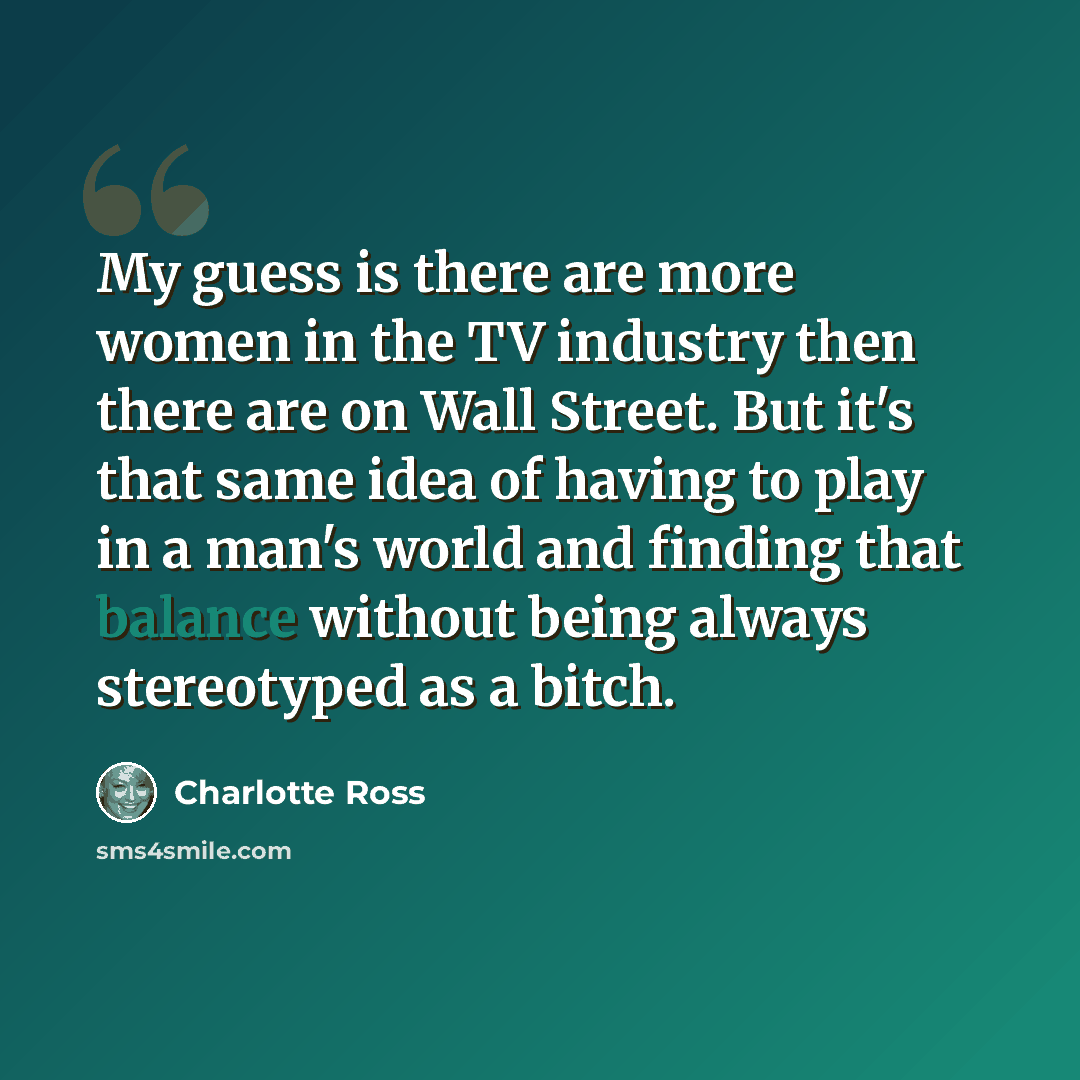 “My guess is there are more women in the TV industry then there are on Wall Street. But it's that same idea of having to play in a man's world and finding that balance without being always stereotyped as a bitch.” quote by Charlotte Ross