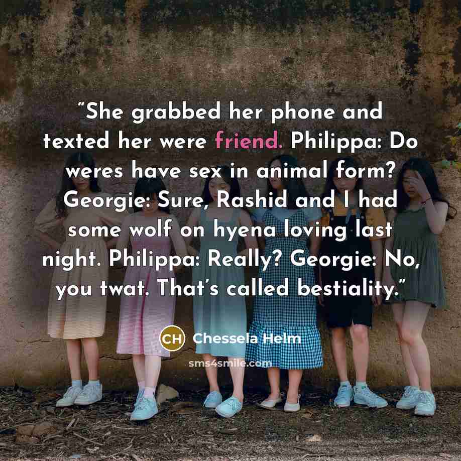 “She grabbed her phone and texted her were friend. Philippa: Do weres have sex in animal form? Georgie: Sure, Rashid and I had some wolf on hyena loving last night. Philippa: Really? Georgie: No, you twat. That’s called bestiality.” quote by Chessela Helm
