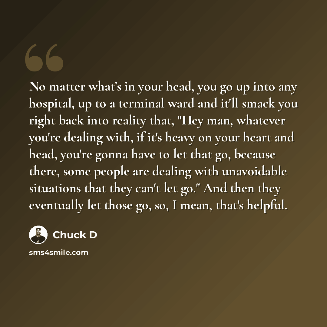“No matter what's in your head, you go up into any hospital, up to a terminal ward and it'll smack you right back into reality that, "Hey man, whatever you're dealing with, if it's heavy on your heart and head, you're gonna have to let that go, because there, some people are dealing with…” quote by Chuck D