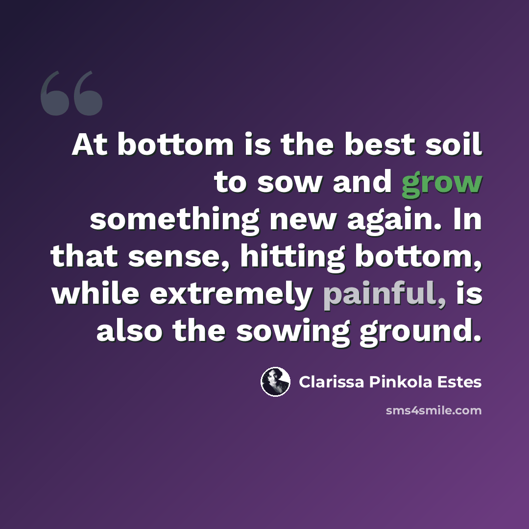 “At bottom is the best soil to sow and grow something new again. In that sense, hitting bottom, while extremely painful, is also the sowing ground.” quote by Clarissa Pinkola Estes