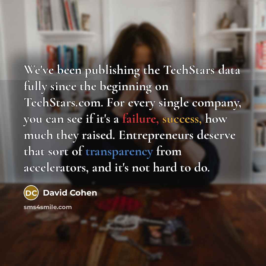 “We've been publishing the TechStars data fully since the beginning on TechStars.com. For every single company, you can see if it's a failure, success, how much they raised. Entrepreneurs deserve that sort of transparency from accelerators, and it's not hard to do.” quote by David Cohen