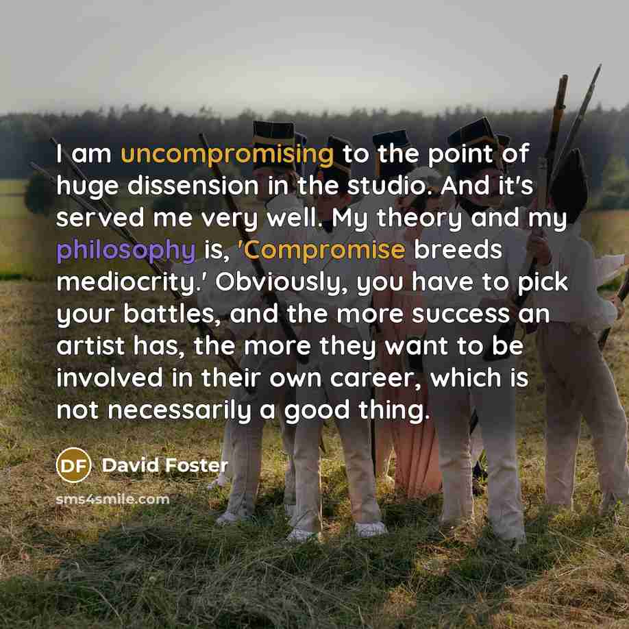 “I am uncompromising to the point of huge dissension in the studio. And it's served me very well. My theory and my philosophy is, 'Compromise breeds mediocrity.' Obviously, you have to pick your battles, and the more success an artist has, the more they want to be involved in their own career…” quote by David Foster