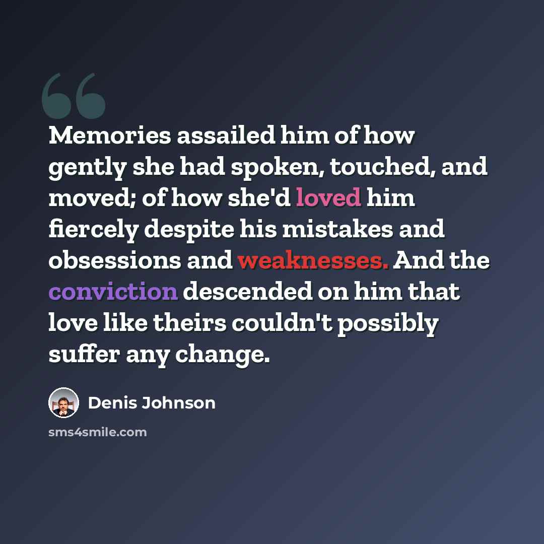 “Memories assailed him of how gently she had spoken, touched, and moved; of how she'd loved him fiercely despite his mistakes and obsessions and weaknesses. And the conviction descended on him that love like theirs couldn't possibly suffer any change.” quote by Denis Johnson