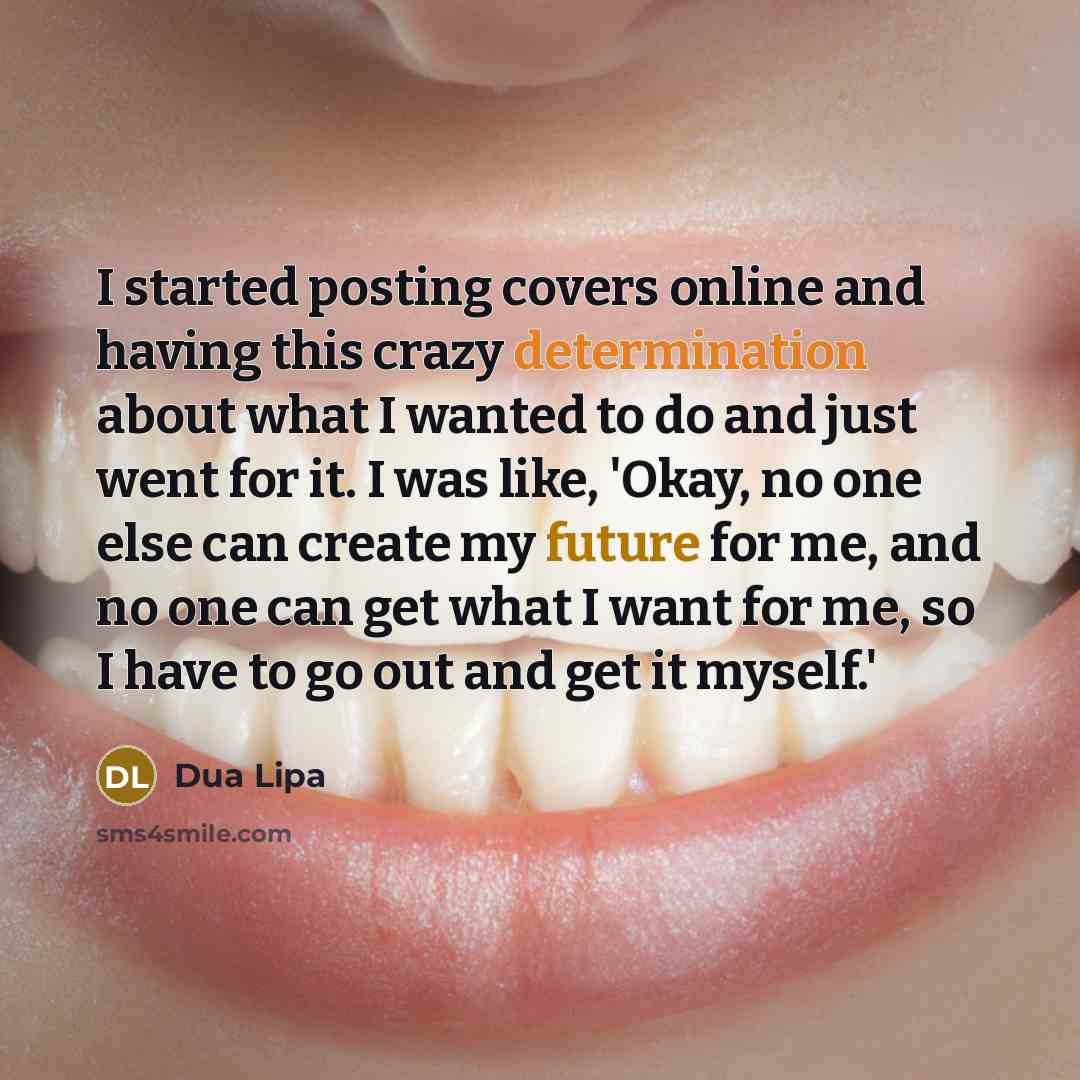 “I started posting covers online and having this crazy determination about what I wanted to do and just went for it. I was like, 'Okay, no one else can create my future for me, and no one can get what I want for me, so I have to go out and get it myself.'” quote by Dua Lipa