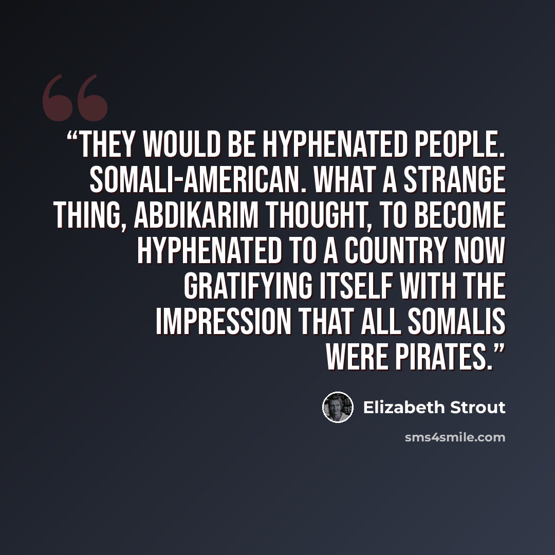“They would be hyphenated people. Somali-American. What a strange thing, Abdikarim thought, to become hyphenated to a country now gratifying itself with the impression that all Somalis were pirates.” quote by Elizabeth Strout